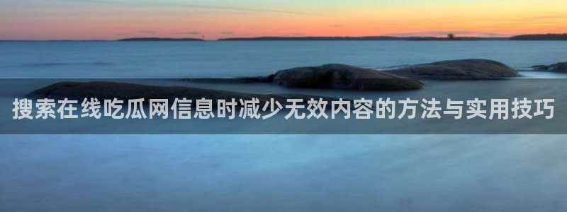 热点爆料大全：搜索在线吃瓜网信息时减少无效内容的方法与实用技巧